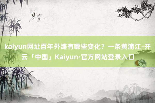 kaiyun网址百年外滩有哪些变化？一条黄浦江-开云「中国」Kaiyun·官方网站登录入口
