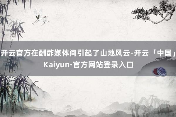 开云官方在酬酢媒体间引起了山地风云-开云「中国」Kaiyun·官方网站登录入口