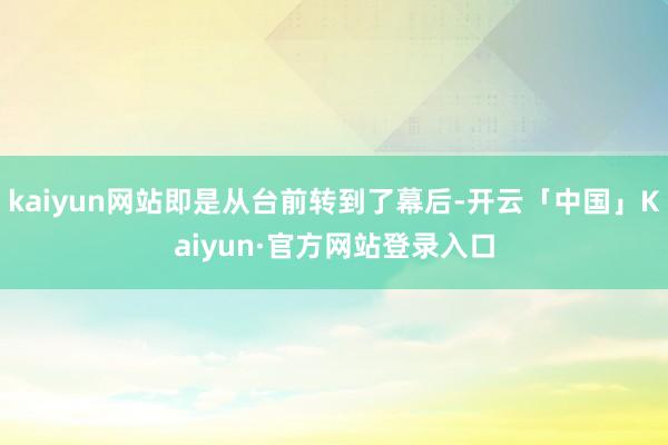 kaiyun网站即是从台前转到了幕后-开云「中国」Kaiyun·官方网站登录入口