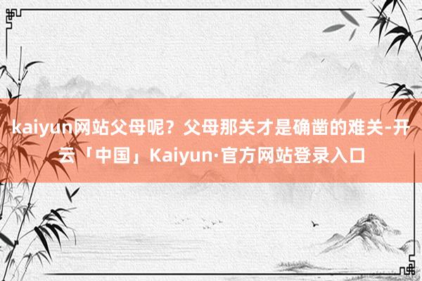 kaiyun网站父母呢？父母那关才是确凿的难关-开云「中国」Kaiyun·官方网站登录入口