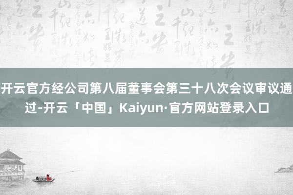 开云官方经公司第八届董事会第三十八次会议审议通过-开云「中国」Kaiyun·官方网站登录入口