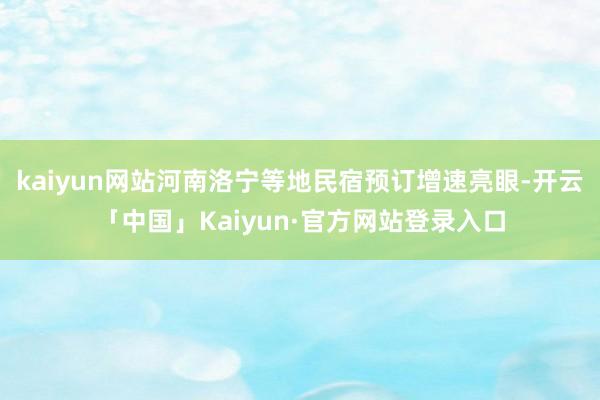 kaiyun网站河南洛宁等地民宿预订增速亮眼-开云「中国」Kaiyun·官方网站登录入口
