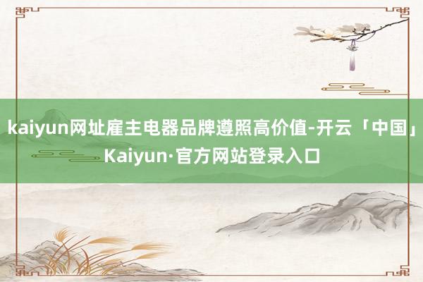 kaiyun网址雇主电器品牌遵照高价值-开云「中国」Kaiyun·官方网站登录入口
