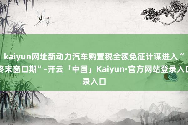 kaiyun网址新动力汽车购置税全额免征计谋进入“终末窗口期”-开云「中国」Kaiyun·官方网站登录入口