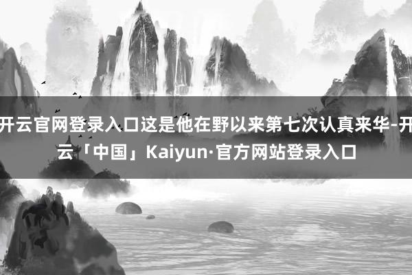 开云官网登录入口这是他在野以来第七次认真来华-开云「中国」Kaiyun·官方网站登录入口
