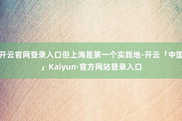 开云官网登录入口但上海是第一个实践地-开云「中国」Kaiyun·官方网站登录入口