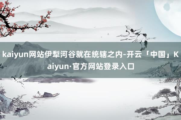 kaiyun网站伊犁河谷就在统辖之内-开云「中国」Kaiyun·官方网站登录入口