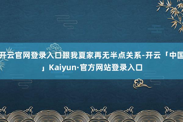 开云官网登录入口跟我夏家再无半点关系-开云「中国」Kaiyun·官方网站登录入口