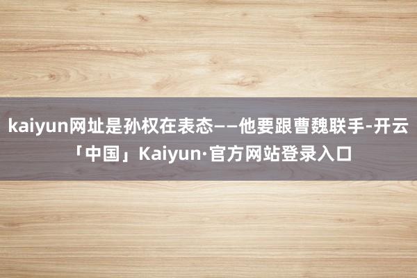 kaiyun网址是孙权在表态——他要跟曹魏联手-开云「中国」Kaiyun·官方网站登录入口