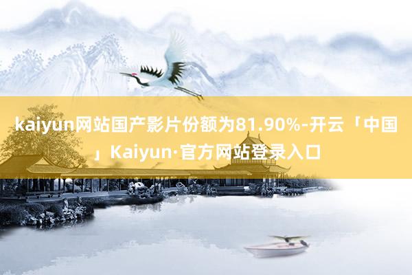 kaiyun网站国产影片份额为81.90%-开云「中国」Kaiyun·官方网站登录入口