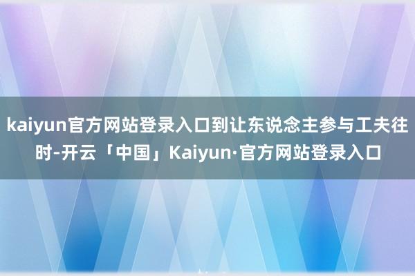 kaiyun官方网站登录入口到让东说念主参与工夫往时-开云「中国」Kaiyun·官方网站登录入口