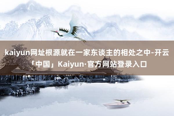 kaiyun网址根源就在一家东谈主的相处之中-开云「中国」Kaiyun·官方网站登录入口