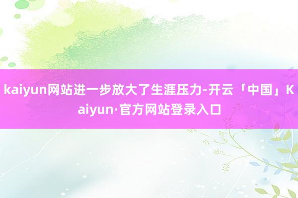 kaiyun网站进一步放大了生涯压力-开云「中国」Kaiyun·官方网站登录入口