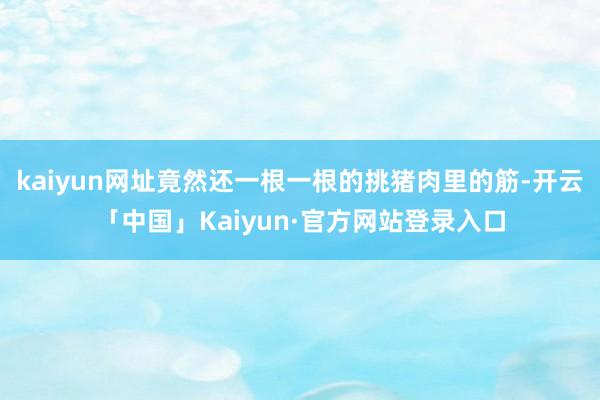 kaiyun网址竟然还一根一根的挑猪肉里的筋-开云「中国」Kaiyun·官方网站登录入口