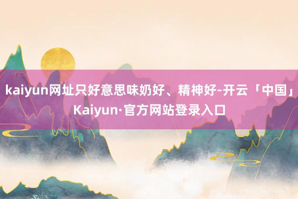 kaiyun网址只好意思味奶好、精神好-开云「中国」Kaiyun·官方网站登录入口