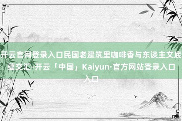 开云官网登录入口民国老建筑里咖啡香与东谈主文底蕴交汇-开云「中国」Kaiyun·官方网站登录入口