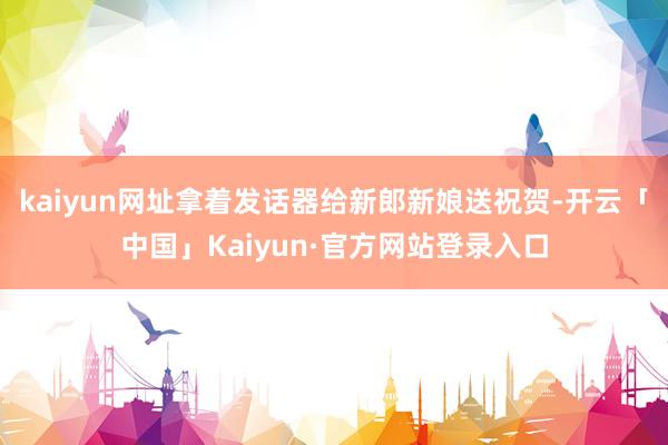 kaiyun网址拿着发话器给新郎新娘送祝贺-开云「中国」Kaiyun·官方网站登录入口