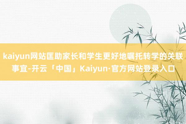 kaiyun网站匡助家长和学生更好地嘱托转学的关联事宜-开云「中国」Kaiyun·官方网站登录入口